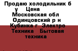 Продаю холодильник б/у. › Цена ­ 4 500 - Московская обл., Одинцовский р-н, Кубинка г. Электро-Техника » Бытовая техника   